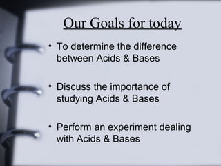 Our Goals for today
• To determine the difference
between Acids & Bases
• Discuss the importance of
studying Acids & Bases
• Perform an experiment dealing
with Acids & Bases

 