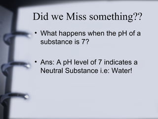 Did we Miss something??
• What happens when the pH of a
substance is 7?
• Ans: A pH level of 7 indicates a
Neutral Substance i.e: Water!

 