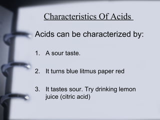 Characteristics Of Acids
Acids can be characterized by:
1. A sour taste.
2. It turns blue litmus paper red
3. It tastes sour. Try drinking lemon
juice (citric acid)

 