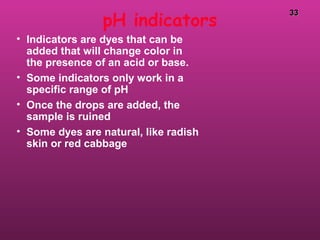 3333
pH indicators
• Indicators are dyes that can be
added that will change color in
the presence of an acid or base.
• Some indicators only work in a
specific range of pH
• Once the drops are added, the
sample is ruined
• Some dyes are natural, like radish
skin or red cabbage
 