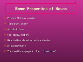 55
Some Properties of Bases
 Produce OHProduce OH--
ions in waterions in water
 Taste bitter, chalkyTaste bitter, chalky
 Are electrolytesAre electrolytes
 Feel soapy, slipperyFeel soapy, slippery
 React with acids to form salts and waterReact with acids to form salts and water
 pH greater than 7pH greater than 7
 Turns red litmus paper to blue “Turns red litmus paper to blue “BBasicasic BBlue”lue”
 