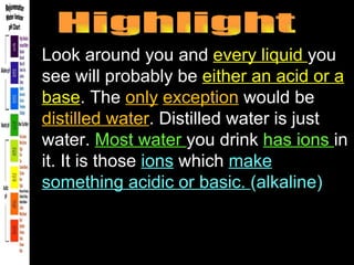 Highlight Look around you and  every liquid  you see will probably be  either an acid or a base . The  only   exception  would be  distilled water . Distilled water is just water.  Most water  you drink  has ions  in it. It is those  ions  which  make something acidic or basic.  (alkaline) 