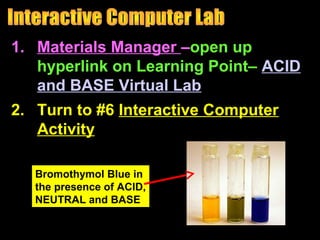 1. Materials Manager –open up
hyperlink on Learning Point– ACID
and BASE Virtual Lab
2. Turn to #6 Interactive Computer
Activity
Bromothymol Blue in
the presence of ACID,
NEUTRAL and BASE
 