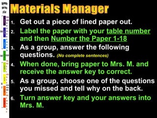 1. Get out a piece of lined paper out.
2. Label the paper with your table number
and then Number the Paper 1-18
3. As a group, answer the following
questions. (No complete sentences)
4. When done, bring paper to Mrs. M. and
receive the answer key to correct.
5. As a group, choose one of the questions
you missed and tell why on the back.
6. Turn answer key and your answers into
Mrs. M.
 