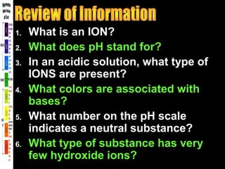 1. What is an ION?
2. What does pH stand for?
3. In an acidic solution, what type of
IONS are present?
4. What colors are associated with
bases?
5. What number on the pH scale
indicates a neutral substance?
6. What type of substance has very
few hydroxide ions?
 