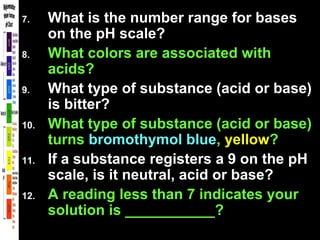 7. What is the number range for bases
on the pH scale?
8. What colors are associated with
acids?
9. What type of substance (acid or base)
is bitter?
10. What type of substance (acid or base)
turns bromothymol blue, yellow?
11. If a substance registers a 9 on the pH
scale, is it neutral, acid or base?
12. A reading less than 7 indicates your
solution is ___________?
 