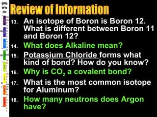 13. An isotope of Boron is Boron 12.
What is different between Boron 11
and Boron 12?
14. What does Alkaline mean?
15. Potassium Chloride forms what
kind of bond? How do you know?
16. Why is CO2 a covalent bond?
17. What is the most common isotope
for Aluminum?
18. How many neutrons does Argon
have?
 