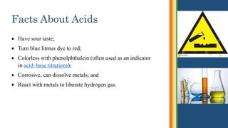 Facts About Acids
 Have sour taste;
 Turn blue litmus dye to red;
 Colorless with phenolphthalein (often used as an indicator
in acid–base titrations);
 Corrosive, can dissolve metals; and
 React with metals to liberate hydrogen gas.
 