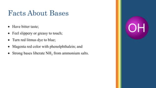 Facts About Bases
 Have bitter taste;
 Feel slippery or greasy to touch;
 Turn red litmus dye to blue;
 Magenta red color with phenolphthalein; and
 Strong bases liberate NH3 from ammonium salts.
 