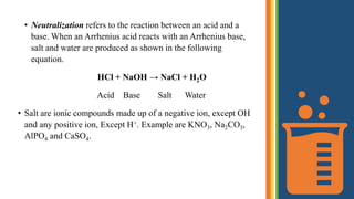 • Neutralization refers to the reaction between an acid and a
base. When an Arrhenius acid reacts with an Arrhenius base,
salt and water are produced as shown in the following
equation.
HCl + NaOH → NaCl + H2O
Acid Base Salt Water
• Salt are ionic compounds made up of a negative ion, except OH
and any positive ion, Except H+. Example are KNO3, Na2CO3,
AlPO4 and CaSO4.
 
