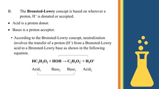 B. The Bronsted-Lowry concept is based on wherever a
proton, H+ is donated or accepted.
 Acid is a proton donor.
 Bases is a proton acceptor.
• According to the Bronsted-Lowry concept, neutralization
involves the transfer of a proton (H+) from a Bronsted-Lowry
acid to a Bronsted-Lowry base as shown in the following
equation.
HC2H3O2 + HOH → C2H3O2
- + H3O+
Acid1 Base2 Base1 Acid2
 