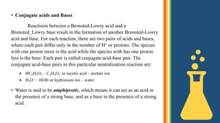 • Conjugate acids and Bases
Reactioon between a Bronsted-Lowry acid and a
Bronsted_Lowry base result in the formation of another Bronsted-Lowry
acid and base. For each reaction, there are two pairs of acids and bases,
where each pair differ only in the number of H+ or protons. The species
with one proton more is the acid while the species with has one proton
less is the base. Each pair is called conjugate acid-base pair. The
conjugate acid-base pairs in this particular neutralization reaction are:
 HC2H3O2 – C2H3O2
- or ascetic acid – acetate ion
 H3O+ − HOH or hydronium ion – water
• Water is said to be amphiprotic, which means it can act as an acid in
the presence of a strong base, and as a base in the presence of a strong
acid.
 