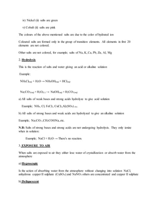 iv) Nickel (ii) salts are green
v) Cobalt (ii) salts are pink
The colours of the above mentioned salts are due to the color of hydrated ion
Coloured salts are formed only in the group of transition elements. All elements in first 20
elements are not colored.
Other salts are not colored, for example; salts of Na, K, Ca, Pb, Zn, Al, Mg
2. Hydrolysis
This is the reaction of salts and water giving an acid or alkaline solution
Example:
NH4Cl(aq) + H2O → NH4OH(aq) + HCl(aq)
Na2CO3(aq) + H2O(L) → NaOH(aq) + H2CO3(aq)
a) All salts of weak bases and strong acids hydrolyze to give acid solution
Example; NH4, Cl, FeCl2, CuCl2,Al2(SO4) etc.
b) All salts of strong bases and weak acids are hydrolyzed to give an alkaline solution
Example; Na2CO3 ,CH3COONa, etc.
N.B: Salts of strong bases and strong acids are not undergoing hydrolysis. They only ionize
when in solution:
Example; NaCl + H2O → There's no reaction.
3. EXPOSURE TO AIR
When salts are exposed to air they either lose water of crystallization or absorb water from the
atmosphere
a) Hygroscopic
Is the action of absorbing water from the atmosphere without changing into solution NaCl,
anhydrous copper II sulphate (CuSO4) and NaNO3 others are concentrated and copper II sulphate
b) Deliquescent
 