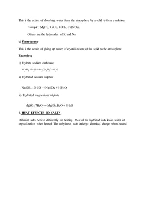This is the action of absorbing water from the atmosphere by a solid to form a solution
Example; MgCl2, CaCl2, FeCl3, Ca(NO3)2
Others are the hydroxides of K and Na
c) Fluorescence
This is the action of giving up water of crystallization of the solid to the atmosphere
Examples;
i) Hydrate sodium carbonate
Na
2
CO
3
.10H
2
O → Na
2
CO
3
.H
2
O+ 9H
2
O
ii) Hydrated sodium sulphate
Na2SO4.10H2O → Na2SO4 + 10H2O
iii) Hydrated magnesium sulphate
MgSO4.7H2O → MgSO4.H2O + 6H2O
4. HEAT EFFECTS ON SALTS
Different salts behave differently on heating. Most of the hydrated salts loose water of
crystallization when heated. The anhydrous salts undergo chemical change when heated
 