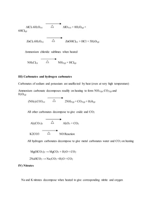 AlCl3.6H2O(s) AlO3(s) + 8H2O(g) +
6HCl(g)
ZnCl2.6H2O(s) ZnOHCl(s) + HCl + 5H2O(g)
Ammonium chloride sublimes when heated
NH4Cl(s) NH3(g) + HCl(g)
III) Carbonates and hydrogen carbonates
Carbonates of sodium and potassium are unaffected by heat (even at very high temperature)
Ammonium carbonate decomposes readily on heating to form NH3(g), CO2(g) and
H2O(g)
(NH4)2CO3(s) 2NH3(g) + CO2(g) + H20(g)
All other carbonates decompose to give oxide and CO2
Al2(CO3)3 Al2O3 + CO2
K2CO3 NO Reaction
All hydrogen carbonates decompose to give metal carbonates water and CO2 on heating
Mg(HCO3)2 → MgCO3 + H2O + CO2
2NaHCO3 → Na2CO3 +H2O + CO2
IV) Nitrates
Na and K nitrates decompose when heated to give corresponding nitrite and oxygen
 
