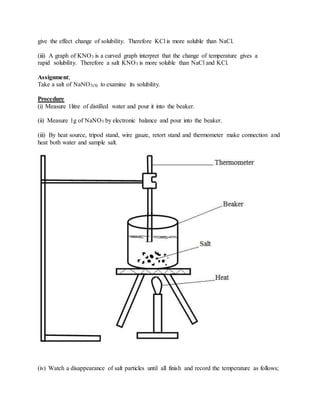 give the effect change of solubility. Therefore KCl is more soluble than NaCl.
(iii) A graph of KNO3 is a curved graph interpret that the change of temperature gives a
rapid solubility. Therefore a salt KNO3 is more soluble than NaCl and KCl.
Assignment;
Take a salt of NaNO3(S) to examine its solubility.
Procedure
(i) Measure 1litre of distilled water and pour it into the beaker.
(ii) Measure 1g of NaNO3 by electronic balance and pour into the beaker.
(iii) By heat source, tripod stand, wire gauze, retort stand and thermometer make connection and
heat both water and sample salt.
(iv) Watch a disappearance of salt particles until all finish and record the temperature as follows;
 