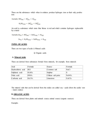 These are the substances which when in solution produce hydrogen ions as their only positive
ions
An acid is a substance which turns blue litmus to red and which contains hydrogen replaceable
by a metal
TYPES OF ACIDS
There are two types of acids i) Mineral acids
ii) Organic acids
A: Mineral Acids
These are derived from substances formed from minerals, for example; from minerals
Acid Formula Source Formula
Hydrochloric acid HCl Common salt NaCl
Sulphuric acid H2SO4 Sulphur S
Nitric acid HNO3 Chilean salt petre NaNO3
Carbonic acid H2CO3 Limestone CaCO3
The mineral salts that can be derived from the oxides are called oxy - acids (from the acidic/ non
– metal oxides)
B. ORGANIC ACIDS
These are derived from plants and animals source animal source (organic sources)
Example;
 