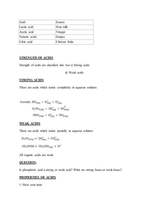Acid Source
Lactic acid Sour milk
Acetic acid Vinegar
Tartaric acids Grapes
Citric acid Citreous fruits
STRENGTH OF ACIDS
Strength of acids are classified into two i) Strong acids
ii) Weak acids
STRONG ACIDS
These are acids which ionize completely in aqueous solution
WEAK ACIDS
These are acids which ionize partially in aqueous solution
All organic acids are weak
QUESTION;
Is phosphoric acid a strong or weak acid? What are strong bases or weak bases?
PROPERTIES OF ACIDS
1. Have sour taste
 