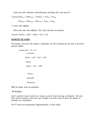 Acids react with carbonates and bicarbonates producing salt, water and CO2
7. Action with sulphates
When acids react with sulphates, SO2, water and salts are produced
BASICITY OF ACIDS
The basicity of an acid is the numbers of hydrogen ions (H+) produced by one mole of an acid in
aqueous solution
NB: All organic acids are monobasic
PH SCALE;-
It isn’t possible to know exactly how strong an acid or base is by using an indicators. The term
PH is used to describe or show the exact strength of an acid or base. It shows the number of
hydrogen ion concentration
The PH scale can be represented diagrammatically as show below;
 