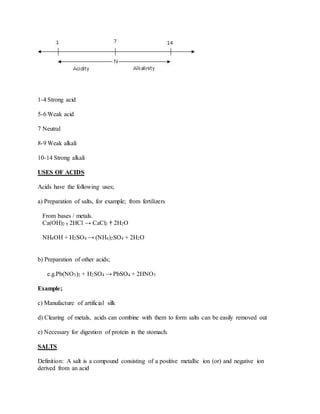 1-4 Strong acid
5-6 Weak acid
7 Neutral
8-9 Weak alkali
10-14 Strong alkali
USES OF ACIDS
Acids have the following uses;
a) Preparation of salts, for example; from fertilizers
From bases / metals.
Ca(OH)2 † 2HCl → CaCl2 † 2H2O
NH4OH + H2SO4 → (NH4)2SO4 + 2H2O
b) Preparation of other acids;
e.g.Pb(NO3)2 + H2SO4 → PbSO4 + 2HNO3
Example;
c) Manufacture of artificial silk
d) Clearing of metals, acids can combine with them to form salts can be easily removed out
e) Necessary for digestion of protein in the stomach.
SALTS
Definition: A salt is a compound consisting of a positive metallic ion (or) and negative ion
derived from an acid
 