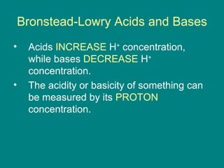 Bronstead-Lowry Acids and Bases Acids  INCREASE  H +  concentration, while bases  DECREASE  H +  concentration. The acidity or basicity of something can be measured by its  PROTON  concentration. 