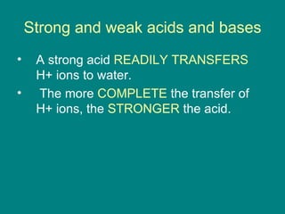 Strong and weak acids and bases A strong acid  READILY TRANSFERS  H+ ions to water. The more  COMPLETE  the transfer of H+ ions, the  STRONGER  the acid. 