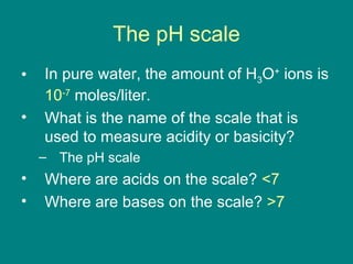The pH scale In pure water, the amount of H 3 O +  ions is  10 -7  moles/liter. What is the name of the scale that is used to measure acidity or basicity? The pH scale Where are acids on the scale?  <7 Where are bases on the scale?  >7 