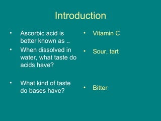 Introduction Ascorbic acid is better known as .. When dissolved in water, what taste do acids have?  What kind of taste do bases have? Vitamin C Sour, tart Bitter 