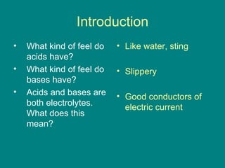 Introduction What kind of feel do acids have? What kind of feel do bases have? Acids and bases are both electrolytes.  What does this mean? Like water, sting Slippery Good conductors of electric current 