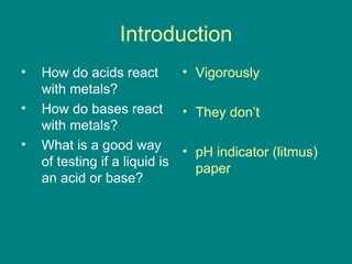 Introduction How do acids react with metals? How do bases react with metals? What is a good way of testing if a liquid is an acid or base? Vigorously They don’t pH indicator (litmus) paper 