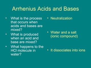 Arrhenius Acids and Bases What is the process that occurs when acids and bases are mixed? What is produced when an acid and base are mixed? What happens to the HCl molecule in water? Neutralization Water and a salt (ionic compound) It dissociates into ions 