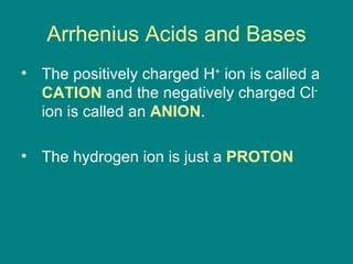 Arrhenius Acids and Bases The positively charged H +  ion is called a  CATION  and the negatively charged Cl -  ion is called an  ANION .  The hydrogen ion is just a  PROTON 