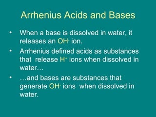 Arrhenius Acids and Bases When a base is dissolved in water, it releases an  OH -   ion. Arrhenius defined acids as substances that  release  H +  ions when dissolved in water… …and bases are substances that generate  OH -  ions  when dissolved in water. 