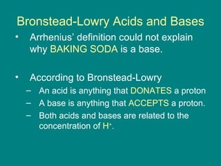 Bronstead-Lowry Acids and Bases Arrhenius’ definition could not explain why  BAKING SODA  is a base. According to Bronstead-Lowry An acid is anything that  DONATES  a proton A base is anything that  ACCEPTS  a proton. Both acids and bases are related to the concentration of  H + . 