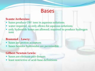 Bases
Svante Arrhenius:
 bases produce OH- ions in aqueous solutions.
 water required, so only allows for aqueous solutions
 only hydroxide bases are allowed; required to produce hydrogen
ions
Brønsted – Lowry:
 bases are proton acceptors
 bases besides hydroxides are permissible
Gilbert Newton Lewis:
 bases are electron pair donors
 least restrictive of acid-base definitions

 