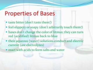 Properties of Bases
 taste bitter (don't taste them!)
 feel slippery or soapy (don't arbitrarily touch them!)
 bases don't change the color of litmus; they can turn

red (acidified) litmus back to blue
 their aqueous (water) solutions conduct and electric
current (are electrolytes)
 react with acids to form salts and water

 