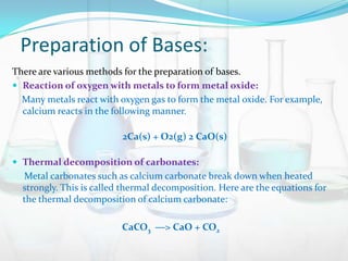 Preparation of Bases:
There are various methods for the preparation of bases.
 Reaction of oxygen with metals to form metal oxide:
Many metals react with oxygen gas to form the metal oxide. For example,
calcium reacts in the following manner.
2Ca(s) + O2(g) 2 CaO(s)
 Thermal decomposition of carbonates:

Metal carbonates such as calcium carbonate break down when heated
strongly. This is called thermal decomposition. Here are the equations for
the thermal decomposition of calcium carbonate:
CaCO3 ―> CaO + CO2

 