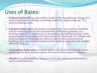 Uses of Bases:
 Sodium hydroxide (caustic soda) is used in the manufacture of soap. It is

used in petroleum-refining; in making medicines, paper, pulp, etc. It is
used in making rayon.

 Calcium hydroxide is also known as slaked lime. It is used to neutralize

acid in water supplies; in the manufacture of bleaching powder; as a
dressing material for acid burns; as an antidote for food poisoning; in the
preparation of fungicides and in the mixture of whitewash. It is mixed with
sand and water to make mortar which is used in the construction of
buildings. It is also used by farmers on the fields to neutralize the harmful
effects of acid rain.

 Ammonium hydroxide is used to remove ink spots from clothes and to

remove grease from window-panes. It is used in the cosmetic industry.

 Alkalis are used in alkaline batteries. Generally, potassium hydroxide is

used in such batteries.

 