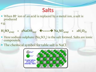 Salts
 When H+ ion of an acid is replaced by a metal ion, a salt is

produced
e.g.

H2SO4(aq) + 2NaOH(aq) ==== Na2SO4(aq) + 2H2O(l)
 Here sodium sulphate (Na2SO4) is the salt formed. Salts are ionic

compounds.

 The chemical symbol for table salt is NaCl

 