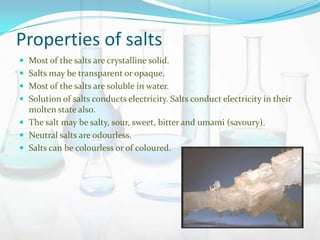 Properties of salts
 Most of the salts are crystalline solid.
 Salts may be transparent or opaque.

 Most of the salts are soluble in water.
 Solution of salts conducts electricity. Salts conduct electricity in their

molten state also.
 The salt may be salty, sour, sweet, bitter and umami (savoury).
 Neutral salts are odourless.
 Salts can be colourless or of coloured.

 