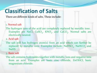 Classification of Salts
There are different kinds of salts. These include:
1. Normal salt
The hydrogen ions of the acid are completely replaced by metallic ions .
Examples are NaCl, CuSO4, KNO3, and CaCO3. Normal salts are
electrically neutral.
2. Acid salt
The salt still has hydrogen atom(s) from an acid which can further be
replaced by metallic ions. Examples include: NaHSO4, NaHCO3 and
NaHS
3. Basic salt
The salt contains hydroxides together with metallic ions and negative ions
from an acid. Examples are basic zinc chloride, ZnOHCl, basic
magnesium chloride.

 