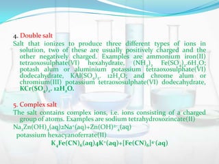 4. Double salt
Salt that ionizes to produce three different types of ions in
solution, two of these are usually positively charged and the
other negatively charged. Examples are ammonium iron(II)
tetraoxosulphate(VI) hexahydrate, (NH4)2 Fe(SO4)2.6H2O;
potash alum or aluminium potassium tetraoxosulphate(VI)
dodecahydrate, KAl(SO4)2. 12H2O; and chrome alum or
chromium(III) potassium tetraoxosulphate(VI) dodecahydrate,
KCr(SO4)2. 12H2O.
5. Complex salt
The salt contains complex ions, i.e. ions consisting of a charged
group of atoms. Examples are sodium tetrahydroxozincate(II)
Na2Zn(OH)4(aq)2Na+(aq)+Zn(OH)2-4(aq)
potassium hexacyanoferrate(II)
K4Fe(CN)6(aq)4K+(aq)+[Fe(CN)6]4-(aq)

 