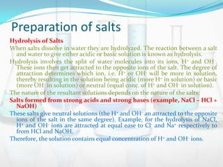 Preparation of salts
Hydrolysis of Salts
When salts dissolve in water they are hydrolyzed. The reaction between a salt
and water to give either acidic or basic solution is known as hydrolysis.
Hydrolysis involves the split of water molecules into its ions, H+ and OH-.
These ions then get attracted to the opposite ions of the salt. The degree of
attraction determines which ion, i.e. H+ or OH- will be more in solution,
thereby resulting in the solution being acidic (more H+ in solution) or basic
(more OH- in solution) or neutral (equal conc. of H+ and OH- in solution).
The nature of the resultant solutions depends on the nature of the salts:
Salts formed from strong acids and strong bases (example, NaCl – HCl +
NaOH)
These salts give neutral solutions (the H+ and OH- an attracted to the opposite
ions of the salt in the same degree). Example, for the hydrolysis of NaCl,
H+ and OH- ions are attracted at equal ease to Cl- and Na+ respectively to
from HCl and NaOH.
Therefore, the solution contains equal concentration of H+ and OH- ions.

 