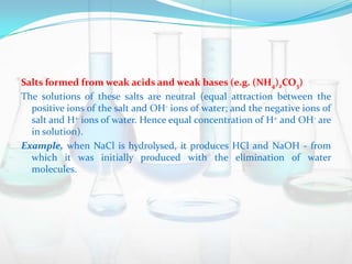 Salts formed from weak acids and weak bases (e.g. (NH4)2CO3)
The solutions of these salts are neutral (equal attraction between the
positive ions of the salt and OH- ions of water; and the negative ions of
salt and H+ ions of water. Hence equal concentration of H+ and OH- are
in solution).
Example, when NaCl is hydrolysed, it produces HCl and NaOH - from
which it was initially produced with the elimination of water
molecules.

 