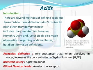 Acids
Introduction :
There are several methods of defining acids and
bases. While these definitions don't contradict
each other, they do vary in how
inclusive they are. Antoine Lavoisier,
Humphry Davy, and Justus Liebig also made
observations regarding acids and bases,
but didn't formalize definitions.
Arrhenius definition : Any substance that, when dissolved in
water, increases the concentration of hydronium ion (H3O+)
Bronsted-Lowry : A proton donor
Gilbert Newton Lewis : An electron acceptor

 