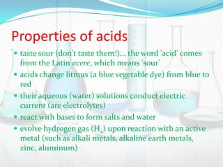 Properties of acids
 taste sour (don't taste them!)... the word 'acid' comes






from the Latin acere, which means 'sour'
acids change litmus (a blue vegetable dye) from blue to
red
their aqueous (water) solutions conduct electric
current (are electrolytes)
react with bases to form salts and water
evolve hydrogen gas (H2) upon reaction with an active
metal (such as alkali metals, alkaline earth metals,
zinc, aluminum)

 
