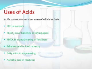 Uses of Acids
Acids have numerous uses, some of which include:
 HCl in stomach
 H2SO4 in car batteries, as drying agent’

 HNO3 in manufacturing of fertilizers
 Ethanoic acid in food industry
 Fatty acids in soap making
 Ascorbic acid in medicine

 