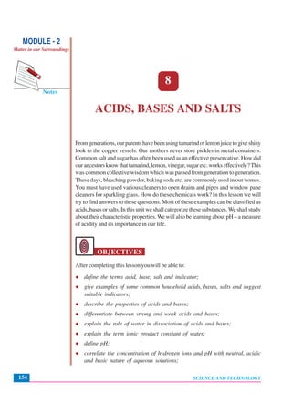 Acids, Bases and Salts
SCIENCE AND TECHNOLOGY154
Notes
MODULE - 2
Matter in our Surroundings
8
ACIDS, BASES AND SALTS
Fromgenerations,ourparentshavebeenusingtamarindorlemonjuicetogiveshiny
look to the copper vessels. Our mothers never store pickles in metal containers.
Common salt and sugar has often been used as an effective preservative. How did
ourancestorsknowthattamarind,lemon,vinegar,sugaretc.workseffectively?This
was common collective wisdom which was passed from generation to generation.
These days, bleaching powder, baking soda etc. are commonly used in our homes.
You must have used various cleaners to open drains and pipes and window pane
cleaners for sparkling glass. How do these chemicals work? In this lesson we will
try to find answers to these questions. Most of these examples can be classified as
acids, bases or salts. In this unit we shall categorize these substances.We shall study
about their characteristic properties. We will also be learning about pH – a measure
of acidity and its importance in our life.
OBJECTIVES
After completing this lesson you will be able to:
define the terms acid, base, salt and indicator;
give examples of some common household acids, bases, salts and suggest
suitable indicators;
describe the properties of acids and bases;
differentiate between strong and weak acids and bases;
explain the role of water in dissociation of acids and bases;
explain the term ionic product constant of water;
define pH;
correlate the concentration of hydrogen ions and pH with neutral, acidic
and basic nature of aqueous solutions;
 