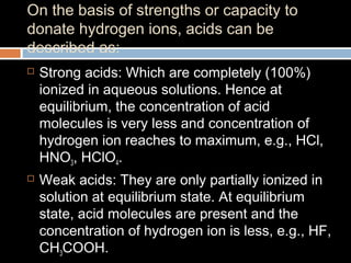 On the basis of strengths or capacity to
donate hydrogen ions, acids can be
described as:
 Strong acids: Which are completely (100%)
ionized in aqueous solutions. Hence at
equilibrium, the concentration of acid
molecules is very less and concentration of
hydrogen ion reaches to maximum, e.g., HCl,
HNO3, HClO4.
 Weak acids: They are only partially ionized in
solution at equilibrium state. At equilibrium
state, acid molecules are present and the
concentration of hydrogen ion is less, e.g., HF,
CH3COOH.
 