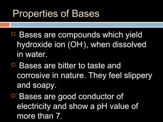 Properties of Bases
 Bases are compounds which yield
hydroxide ion (OH-
), when dissolved
in water.
 Bases are bitter to taste and
corrosive in nature. They feel slippery
and soapy.
 Bases are good conductor of
electricity and show a pH value of
more than 7.
 